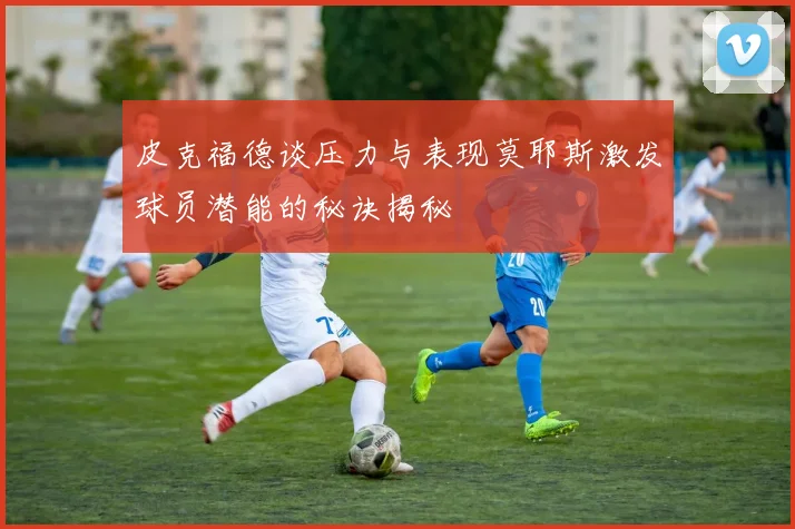 皮克福德谈压力与表现莫耶斯激发球员潜能的秘诀揭秘