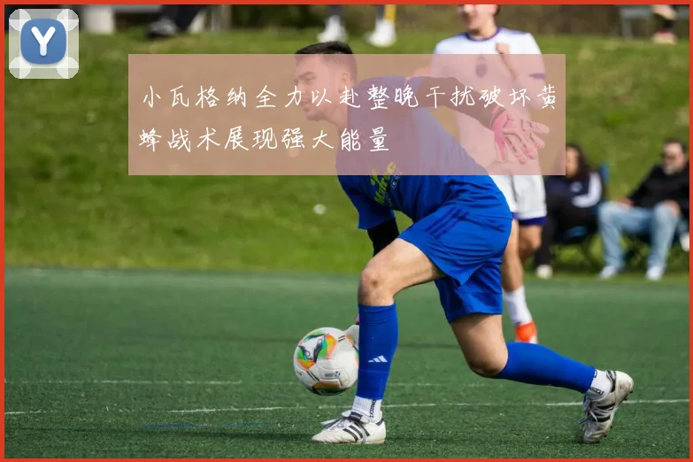 小瓦格纳全力以赴整晚干扰破坏黄蜂战术展现强大能量