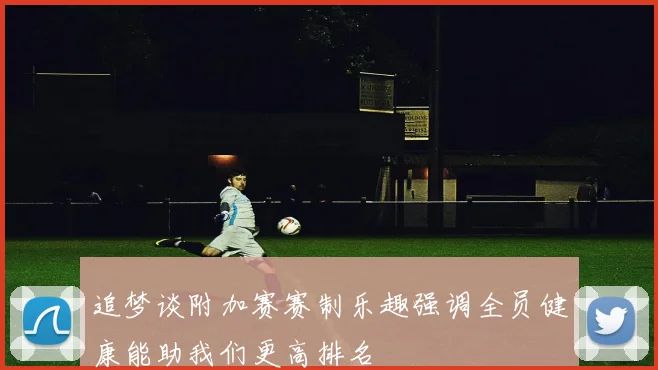 追梦谈附加赛赛制乐趣强调全员健康能助我们更高排名