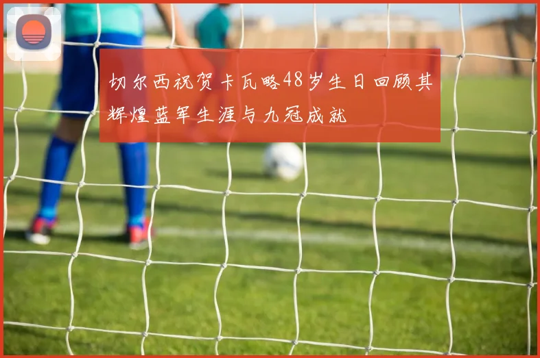 切尔西祝贺卡瓦略48岁生日回顾其辉煌蓝军生涯与九冠成就