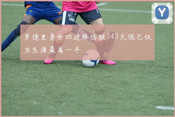罗德里身价四连降伤缺343天现已仅为生涯最高一半