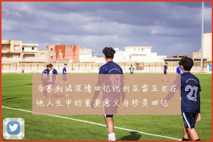 马塞利诺深情回忆比利亚雷亚尔在他人生中的重要意义与珍贵回忆
