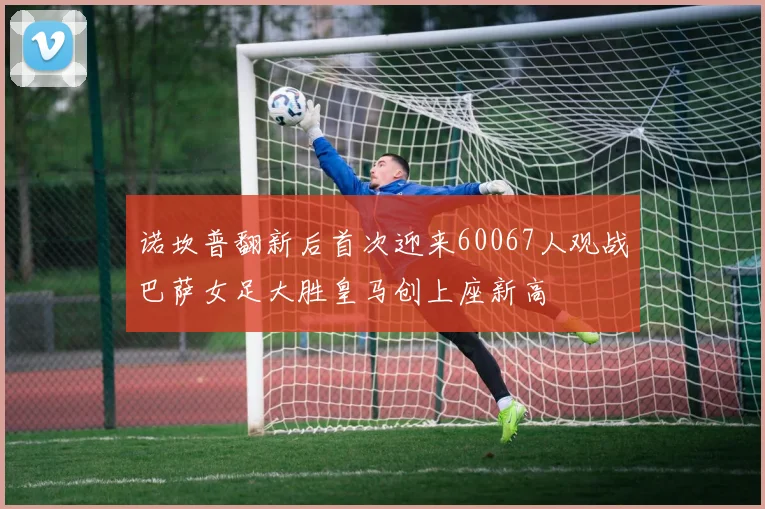 诺坎普翻新后首次迎来60067人观战巴萨女足大胜皇马创上座新高
