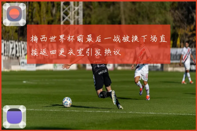 梅西世界杯前最后一战被换下场直接返回更衣室引发热议