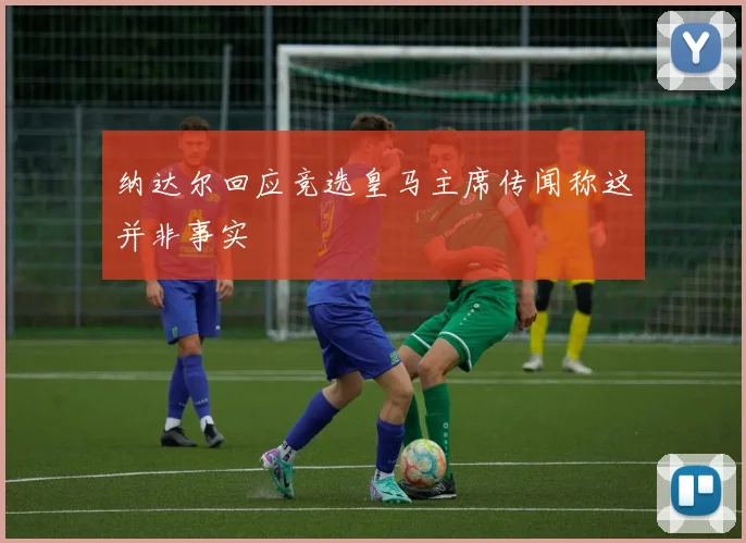 纳达尔回应竞选皇马主席传闻称这并非事实