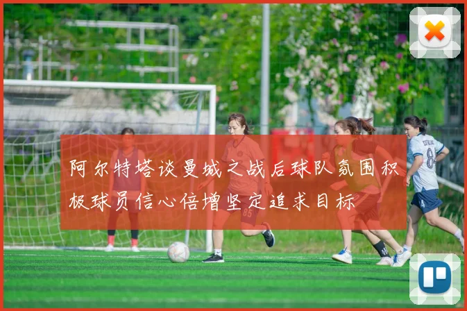 阿尔特塔谈曼城之战后球队氛围积极球员信心倍增坚定追求目标
