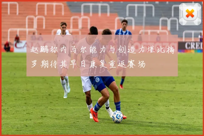 赵鹏称内马尔能力与创造力堪比梅罗期待其早日康复重返赛场