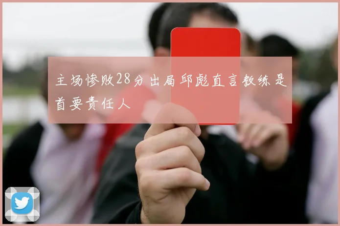 主场惨败28分出局邱彪直言教练是首要责任人