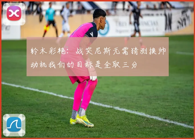 铃木彩艳：战突尼斯无需猜测换帅动机我们的目标是全取三分