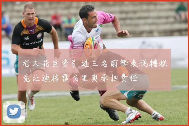 尤文花巨资引进三名前锋表现糟糕竟让迪格雷戈里奥承担责任