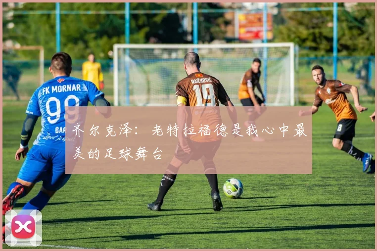 齐尔克泽：老特拉福德是我心中最美的足球舞台