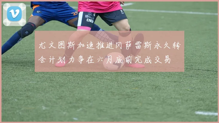 尤文图斯加速推进冈萨雷斯永久转会计划力争在六月底前完成交易