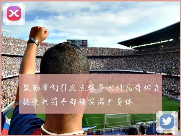 聚勒滑倒引发点球争议科瓦奇坦言接受判罚手部确实离开身体