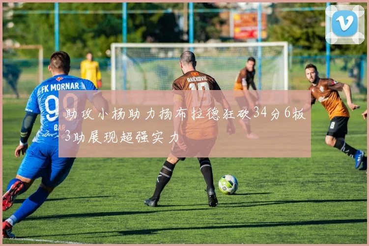 助攻小杨助力扬布拉德狂砍34分6板3助展现超强实力