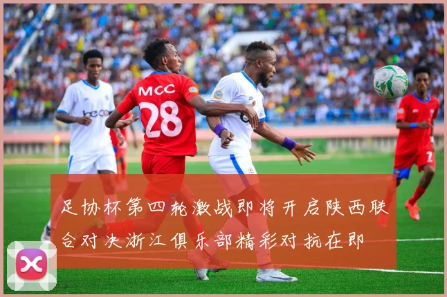 足协杯第四轮激战即将开启陕西联合对决浙江俱乐部精彩对抗在即
