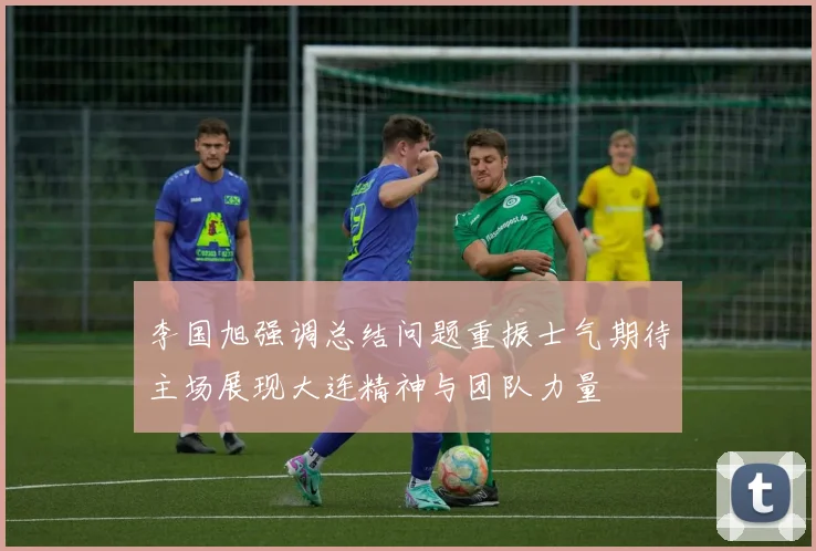 李国旭强调总结问题重振士气期待主场展现大连精神与团队力量