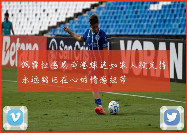 佩雷拉感恩海港球迷如家人般支持永远铭记在心的情感纽带