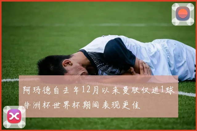 阿玛德自去年12月以来曼联仅进1球非洲杯世界杯期间表现更佳