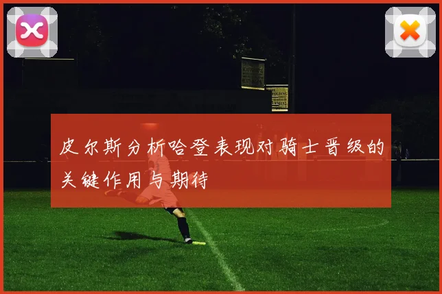 皮尔斯分析哈登表现对骑士晋级的关键作用与期待